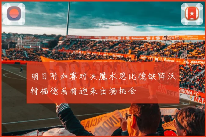 明日附加赛对决魔术恩比德缺阵沃特福德或将迎来出场机会