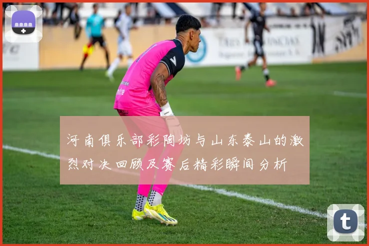 河南俱乐部彩陶坊与山东泰山的激烈对决回顾及赛后精彩瞬间分析