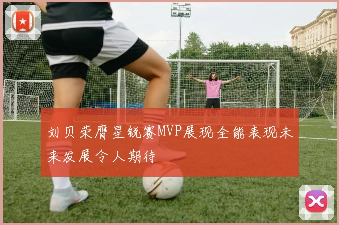 刘贝荣膺星锐赛MVP展现全能表现未来发展令人期待