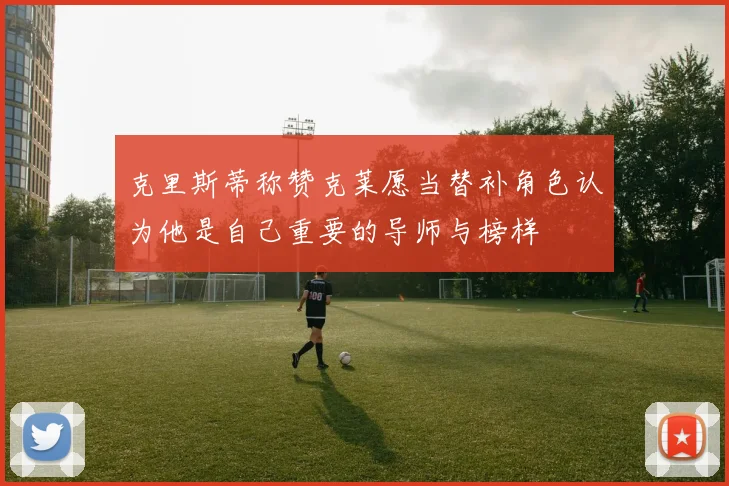 克里斯蒂称赞克莱愿当替补角色认为他是自己重要的导师与榜样