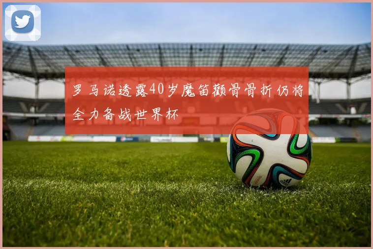 罗马诺透露40岁魔笛颧骨骨折仍将全力备战世界杯