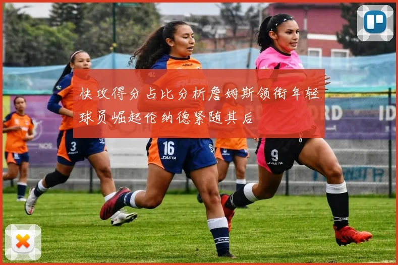 快攻得分占比分析詹姆斯领衔年轻球员崛起伦纳德紧随其后